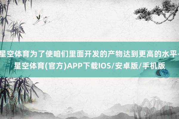 星空体育为了使咱们里面开发的产物达到更高的水平-星空体育(官方)APP下载IOS/安卓版/手机版