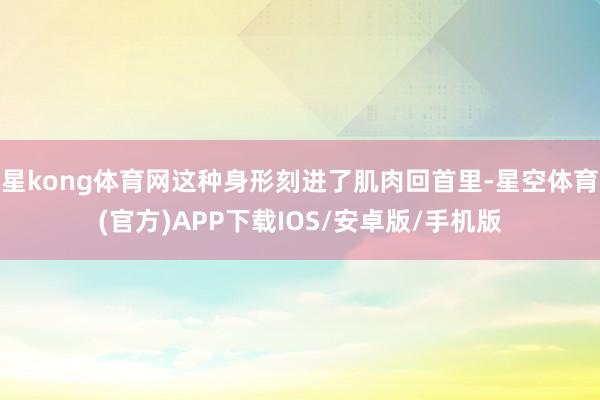 星kong体育网这种身形刻进了肌肉回首里-星空体育(官方)APP下载IOS/安卓版/手机版