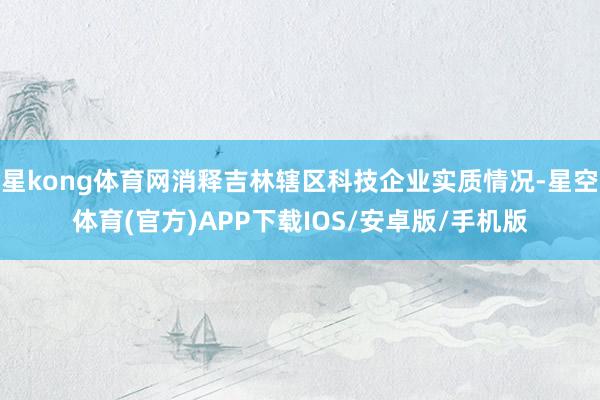 星kong体育网消释吉林辖区科技企业实质情况-星空体育(官方)APP下载IOS/安卓版/手机版