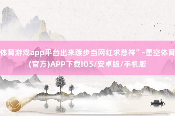 体育游戏app平台出来踱步当网红求慈祥”-星空体育(官方)APP下载IOS/安卓版/手机版