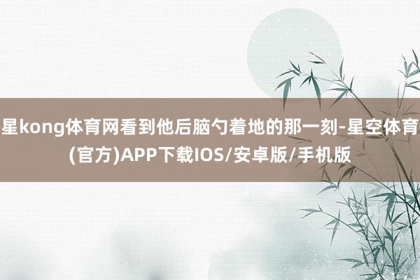 星kong体育网看到他后脑勺着地的那一刻-星空体育(官方)APP下载IOS/安卓版/手机版