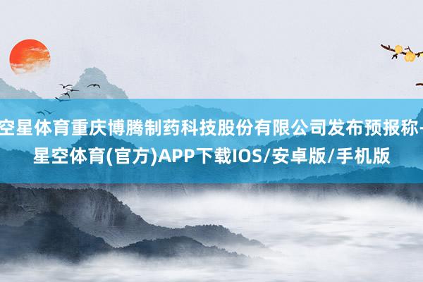 空星体育重庆博腾制药科技股份有限公司发布预报称-星空体育(官方)APP下载IOS/安卓版/手机版
