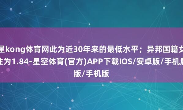 星kong体育网此为近30年来的最低水平；异邦国籍女性为1.84-星空体育(官方)APP下载IOS/安卓版/手机版