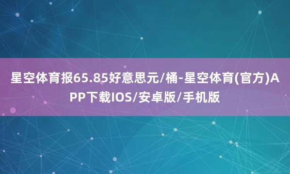 星空体育报65.85好意思元/桶-星空体育(官方)APP下载IOS/安卓版/手机版