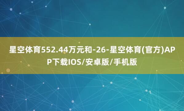 星空体育552.44万元和-26-星空体育(官方)APP下载IOS/安卓版/手机版