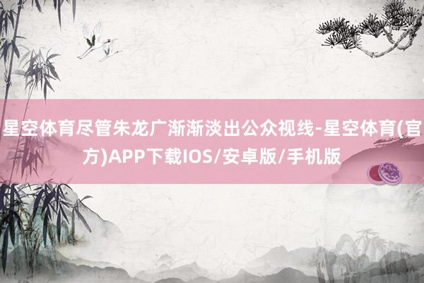 星空体育尽管朱龙广渐渐淡出公众视线-星空体育(官方)APP下载IOS/安卓版/手机版
