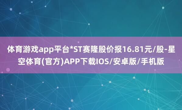 体育游戏app平台*ST赛隆股价报16.81元/股-星空体育(官方)APP下载IOS/安卓版/手机版