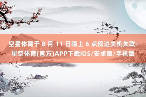 空星体育于 8 月 11 日晚上 6 点傍边关机失联-星空体育(官方)APP下载IOS/安卓版/手机版
