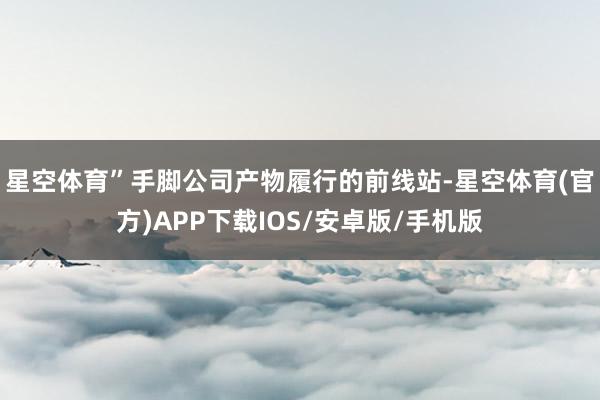 星空体育”　　手脚公司产物履行的前线站-星空体育(官方)APP下载IOS/安卓版/手机版