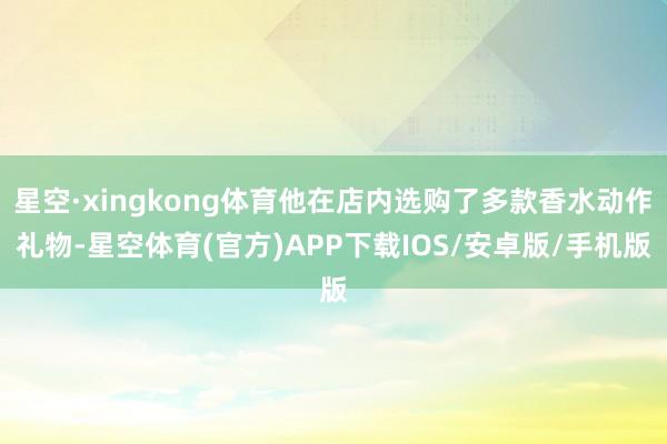 星空·xingkong体育他在店内选购了多款香水动作礼物-星空体育(官方)APP下载IOS/安卓版/手机版