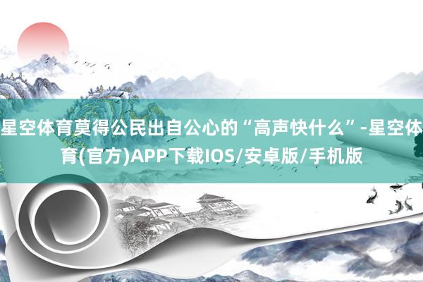 星空体育莫得公民出自公心的“高声快什么”-星空体育(官方)APP下载IOS/安卓版/手机版