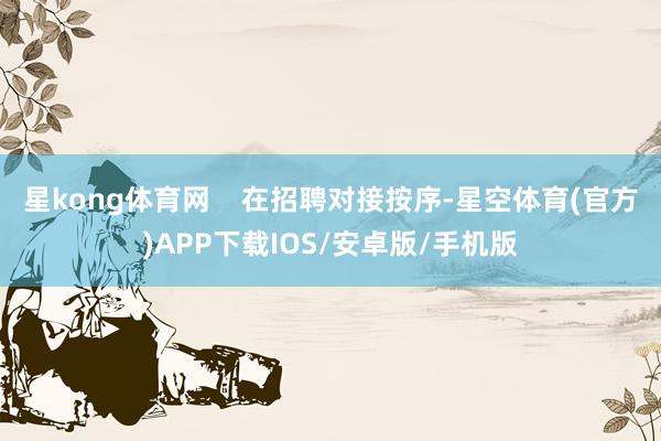 星kong体育网    在招聘对接按序-星空体育(官方)APP下载IOS/安卓版/手机版
