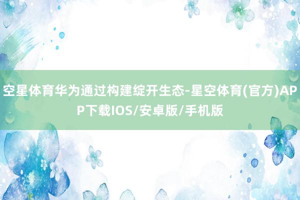 空星体育华为通过构建绽开生态-星空体育(官方)APP下载IOS/安卓版/手机版