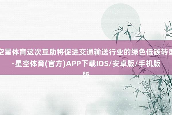 空星体育这次互助将促进交通输送行业的绿色低碳转型-星空体育(官方)APP下载IOS/安卓版/手机版