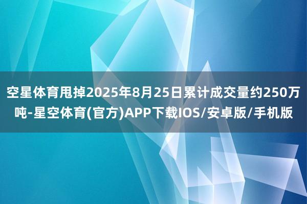 空星体育甩掉2025年8月25日累计成交量约250万吨-星空体育(官方)APP下载IOS/安卓版/手机版