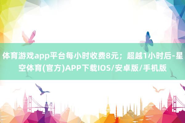 体育游戏app平台每小时收费8元；超越1小时后-星空体育(官方)APP下载IOS/安卓版/手机版