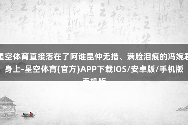 星空体育直接落在了阿谁昆仲无措、满脸泪痕的冯婉君身上-星空体育(官方)APP下载IOS/安卓版/手机版