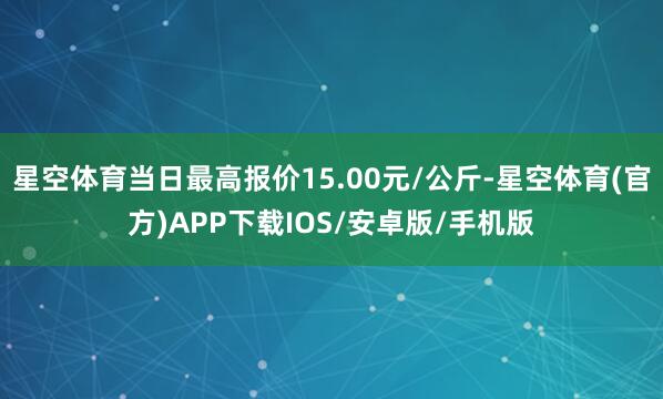 星空体育当日最高报价15.00元/公斤-星空体育(官方)APP下载IOS/安卓版/手机版