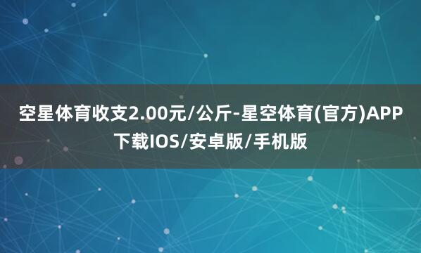 空星体育收支2.00元/公斤-星空体育(官方)APP下载IOS/安卓版/手机版