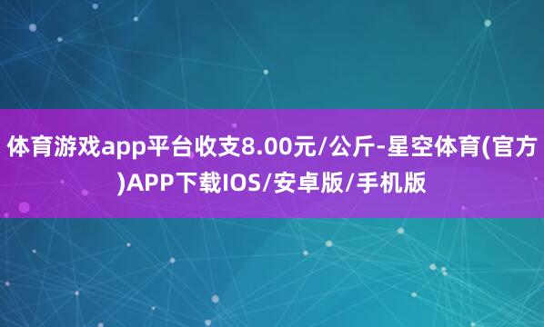 体育游戏app平台收支8.00元/公斤-星空体育(官方)APP下载IOS/安卓版/手机版