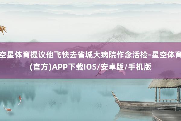 空星体育提议他飞快去省城大病院作念活检-星空体育(官方)APP下载IOS/安卓版/手机版