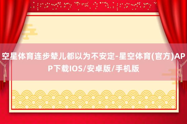 空星体育连步辇儿都以为不安定-星空体育(官方)APP下载IOS/安卓版/手机版