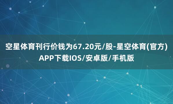 空星体育刊行价钱为67.20元/股-星空体育(官方)APP下载IOS/安卓版/手机版