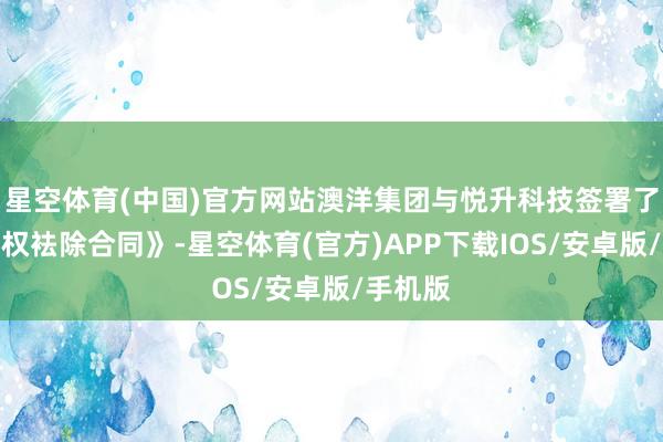 星空体育(中国)官方网站澳洋集团与悦升科技签署了《表决权袪除合同》-星空体育(官方)APP下载IOS