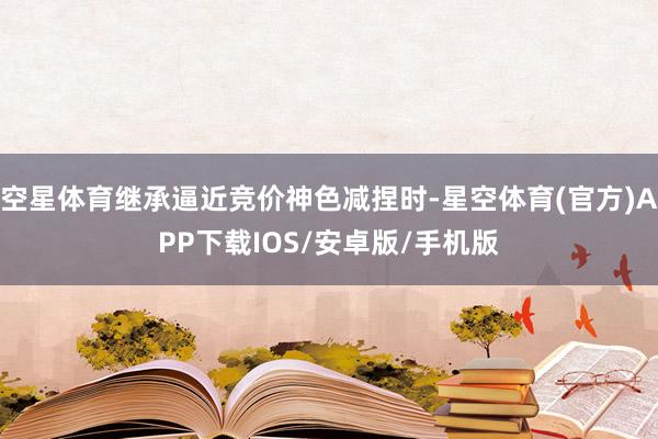 空星体育继承逼近竞价神色减捏时-星空体育(官方)APP下载IOS/安卓版/手机版