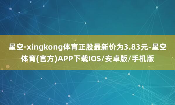 星空·xingkong体育正股最新价为3.83元-星空体育(官方)APP下载IOS/安卓版/手机版