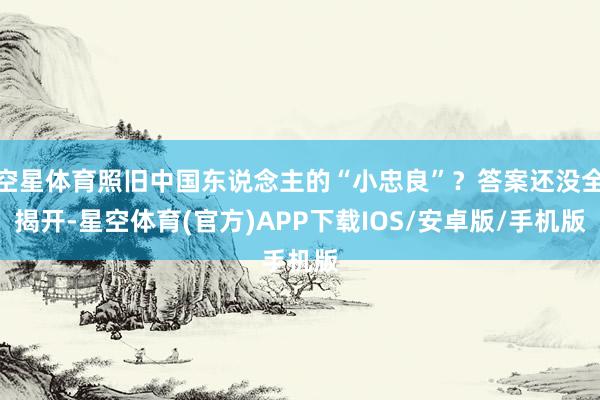 空星体育照旧中国东说念主的“小忠良”？答案还没全揭开-星空体育(官方)APP下载IOS/安卓版/手机版