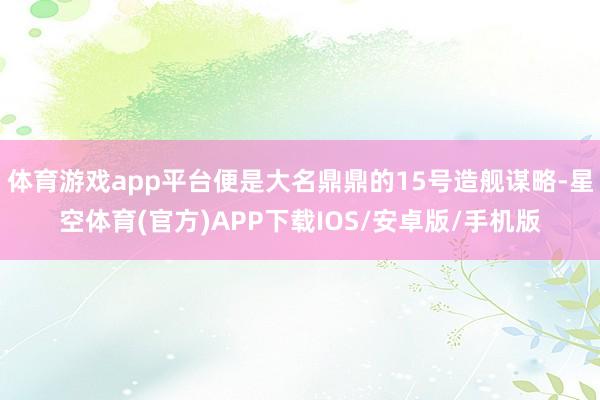 体育游戏app平台便是大名鼎鼎的15号造舰谋略-星空体育(官方)APP下载IOS/安卓版/手机版