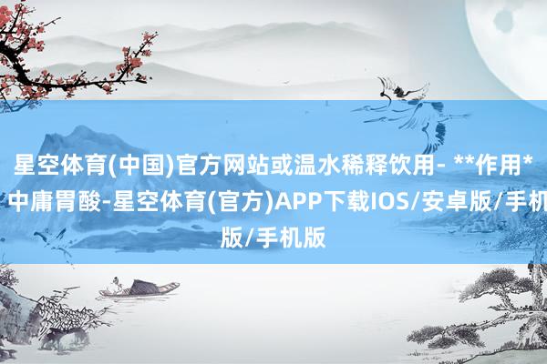 星空体育(中国)官方网站或温水稀释饮用- **作用**：中庸胃酸-星空体育(官方)APP下载IOS/安卓版/手机版
