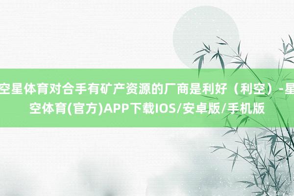 空星体育对合手有矿产资源的厂商是利好(利空)-星空体育(官方)APP下载IOS/安卓版/手机版