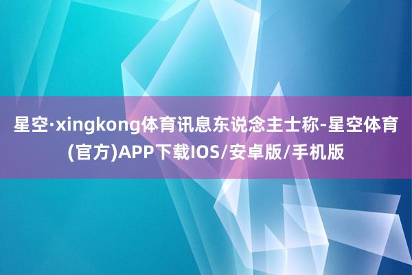 星空·xingkong体育　　讯息东说念主士称-星空体育(官方)APP下载IOS/安卓版/手机版