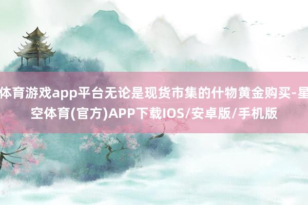 体育游戏app平台无论是现货市集的什物黄金购买-星空体育(官方)APP下载IOS/安卓版/手机版