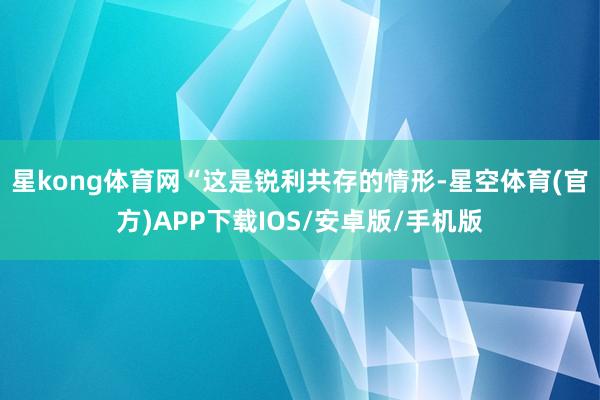 星kong体育网“这是锐利共存的情形-星空体育(官方)APP下载IOS/安卓版/手机版