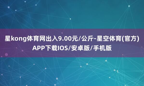 星kong体育网出入9.00元/公斤-星空体育(官方)APP下载IOS/安卓版/手机版