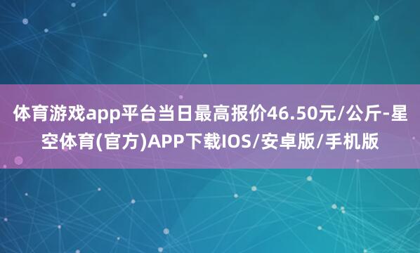 体育游戏app平台当日最高报价46.50元/公斤-星空体育(官方)APP下载IOS/安卓版/手机版