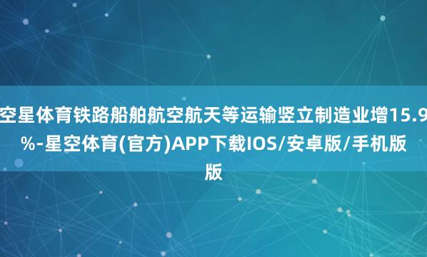 空星体育铁路船舶航空航天等运输竖立制造业增15.9%-星空体育(官方)APP下载IOS/安卓版/手机版
