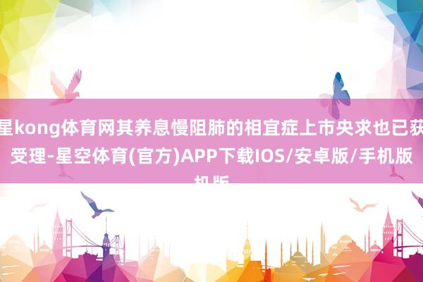 星kong体育网其养息慢阻肺的相宜症上市央求也已获受理-星空体育(官方)APP下载IOS/安卓版/手机版