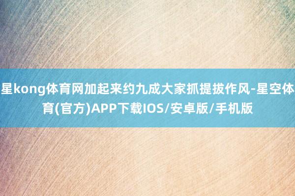 星kong体育网加起来约九成大家抓提拔作风-星空体育(官方)APP下载IOS/安卓版/手机版