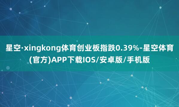 星空·xingkong体育创业板指跌0.39%-星空体育(官方)APP下载IOS/安卓版/手机版