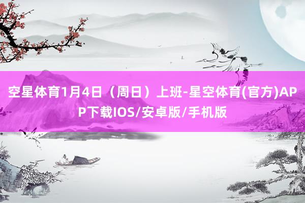 空星体育1月4日(周日)上班-星空体育(官方)APP下载IOS/安卓版/手机版