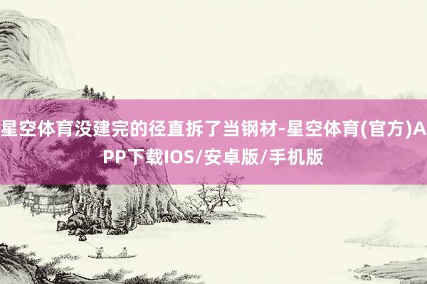 星空体育没建完的径直拆了当钢材-星空体育(官方)APP下载IOS/安卓版/手机版