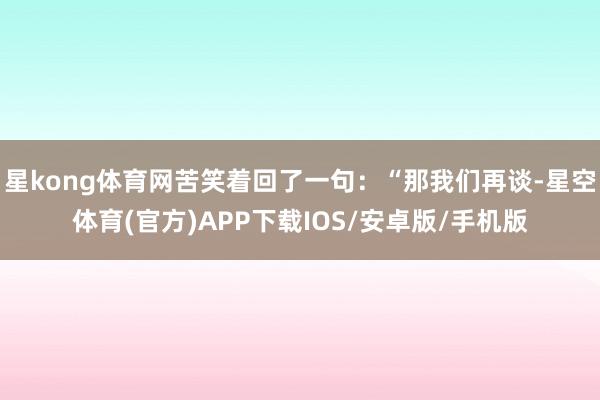 星kong体育网苦笑着回了一句：“那我们再谈-星空体育(官方)APP下载IOS/安卓版/手机版