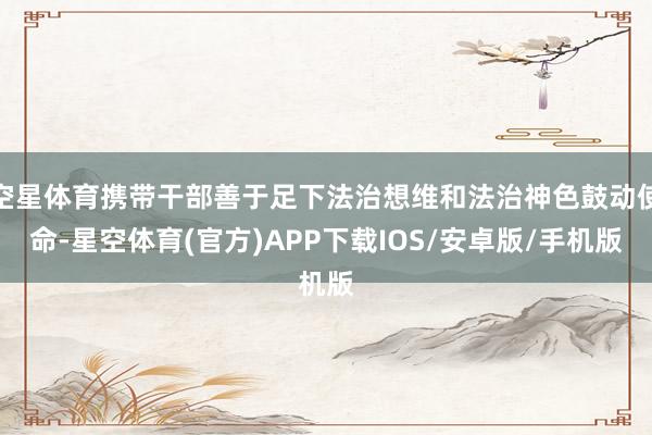 空星体育携带干部善于足下法治想维和法治神色鼓动使命-星空体育(官方)APP下载IOS/安卓版/手机版