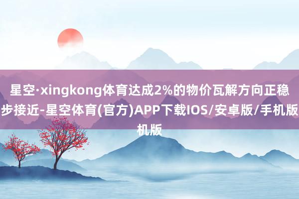 星空·xingkong体育达成2%的物价瓦解方向正稳步接近-星空体育(官方)APP下载IOS/安卓版/手机版