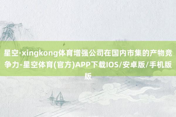星空·xingkong体育增强公司在国内市集的产物竞争力-星空体育(官方)APP下载IOS/安卓版/手机版