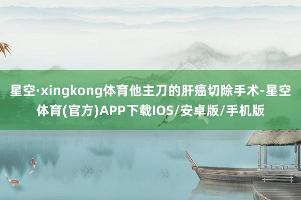 星空·xingkong体育他主刀的肝癌切除手术-星空体育(官方)APP下载IOS/安卓版/手机版